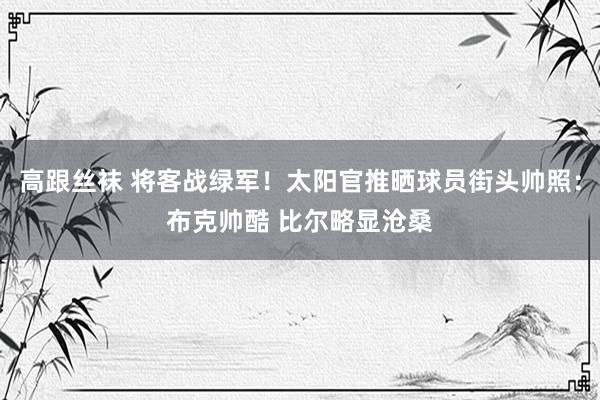 高跟丝袜 将客战绿军！太阳官推晒球员街头帅照：布克帅酷 比尔略显沧桑
