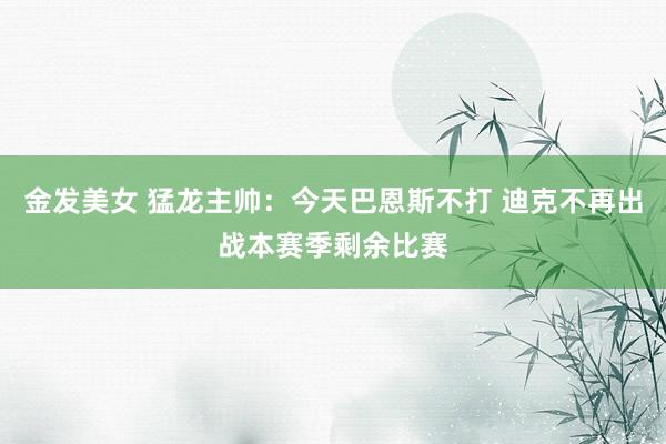 金发美女 猛龙主帅：今天巴恩斯不打 迪克不再出战本赛季剩余比赛