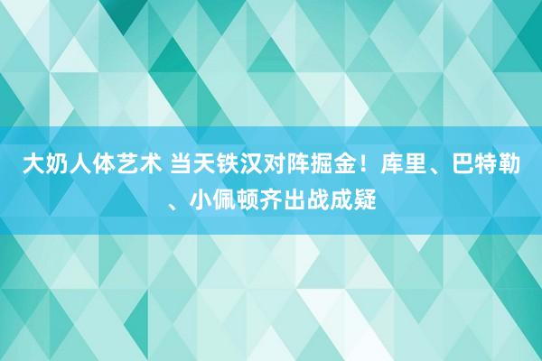 大奶人体艺术 当天铁汉对阵掘金！库里、巴特勒、小佩顿齐出战成疑