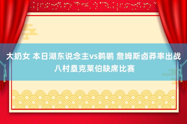 大奶女 本日湖东说念主vs鹈鹕 詹姆斯卤莽率出战 八村塁克莱伯缺席比赛