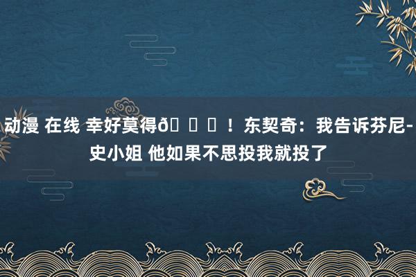 动漫 在线 幸好莫得😂！东契奇：我告诉芬尼-史小姐 他如果不思投我就投了