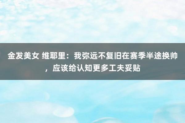 金发美女 维耶里：我弥远不复旧在赛季半途换帅，应该给认知更多工夫妥贴