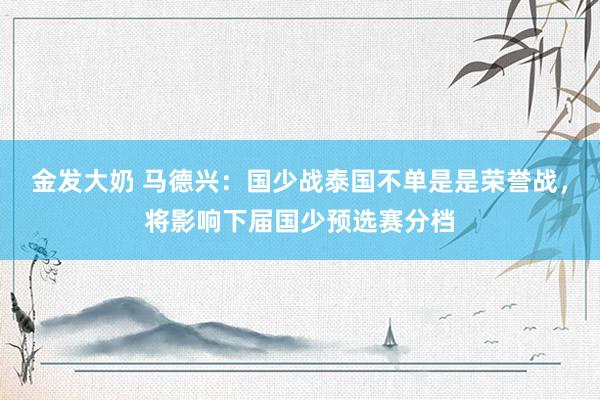 金发大奶 马德兴：国少战泰国不单是是荣誉战，将影响下届国少预选赛分档