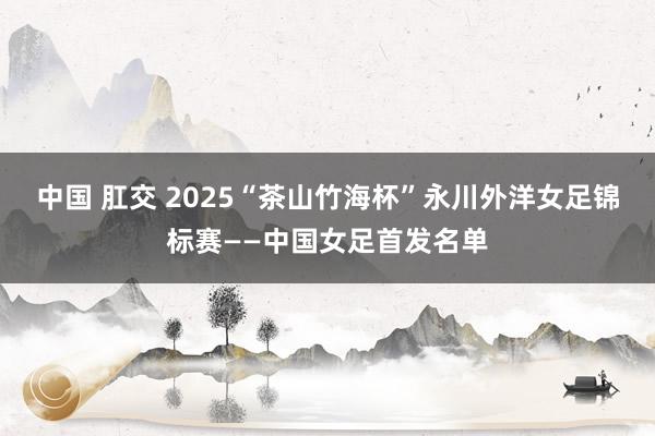 中国 肛交 2025“茶山竹海杯”永川外洋女足锦标赛——中国女足首发名单