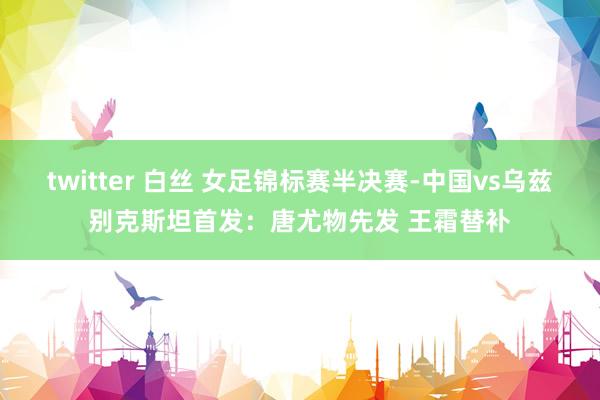 twitter 白丝 女足锦标赛半决赛-中国vs乌兹别克斯坦首发：唐尤物先发 王霜替补