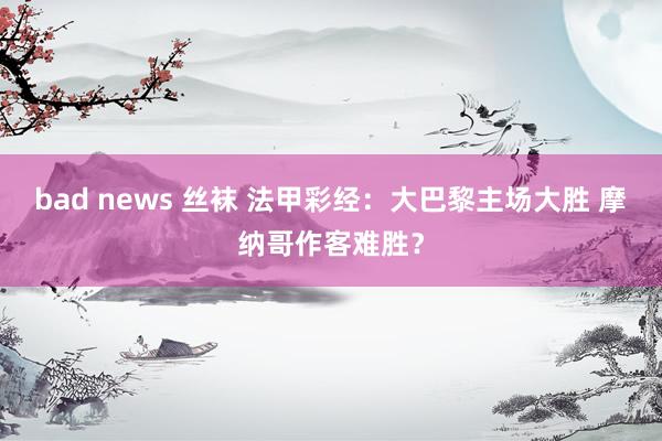 bad news 丝袜 法甲彩经：大巴黎主场大胜 摩纳哥作客难胜？