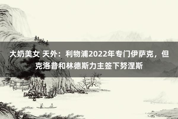 大奶美女 天外：利物浦2022年专门伊萨克，但克洛普和林德斯力主签下努涅斯