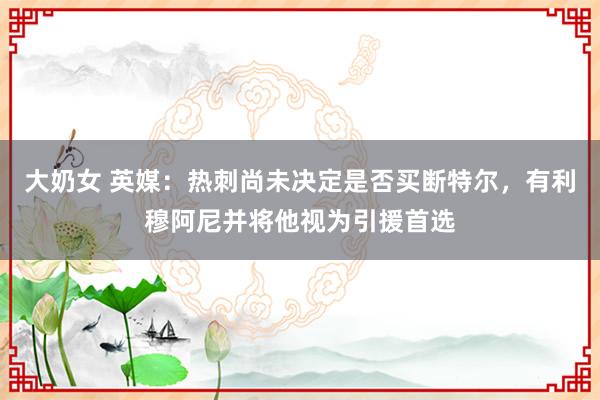 大奶女 英媒：热刺尚未决定是否买断特尔，有利穆阿尼并将他视为引援首选