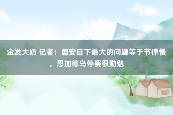 金发大奶 记者:国安目下最大的问题等于节律慢,恩加德乌停赛很勤勉