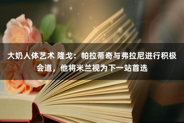 大奶人体艺术 隆戈：帕拉蒂奇与弗拉尼进行积极会道，他将米兰视为下一站首选